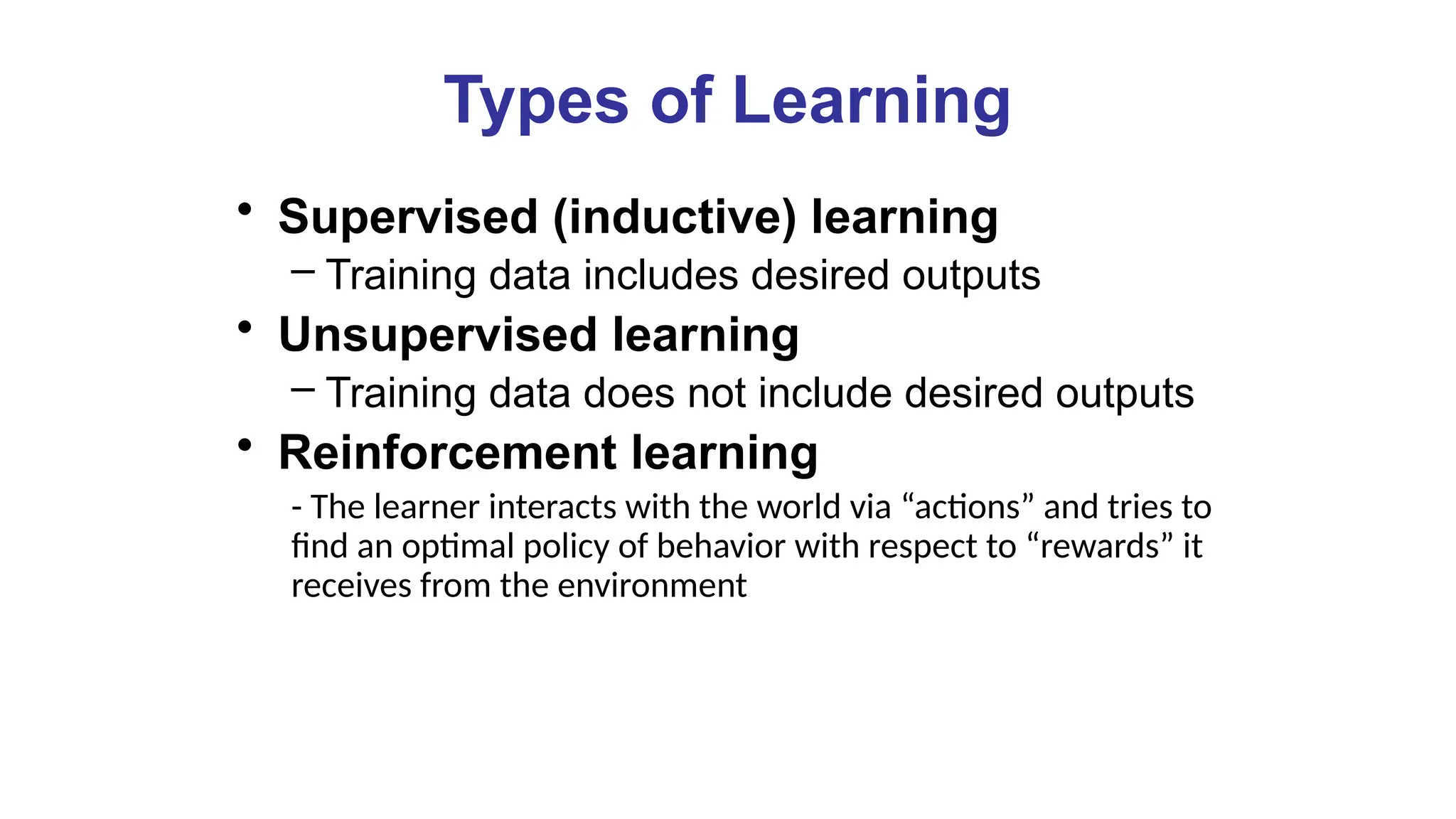 Types of Learning
• Supervised (inductive) learning
– Training data includes desired outputs
• Unsupervised learning
– Training data does not include desired outputs
• Reinforcement learning
- The learner interacts with the world via “actions” and tries to
find an optimal policy of behavior with respect to “rewards” it
receives from the environment
 