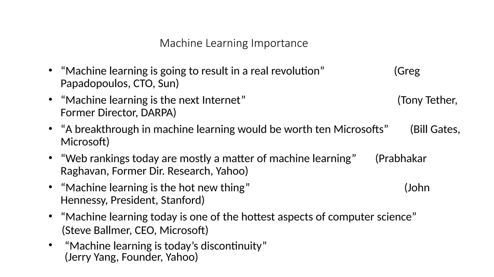Machine Learning Importance
• “Machine learning is going to result in a real revolution” (Greg
Papadopoulos, CTO, Sun)
• “Machine learning is the next Internet” (Tony Tether,
Former Director, DARPA)
• “A breakthrough in machine learning would be worth ten Microsofts” (Bill Gates,
Microsoft)
• “Web rankings today are mostly a matter of machine learning” (Prabhakar
Raghavan, Former Dir. Research, Yahoo)
• “Machine learning is the hot new thing” (John
Hennessy, President, Stanford)
• “Machine learning today is one of the hottest aspects of computer science”
(Steve Ballmer, CEO, Microsoft)
• “Machine learning is today’s discontinuity”
(Jerry Yang, Founder, Yahoo)
 