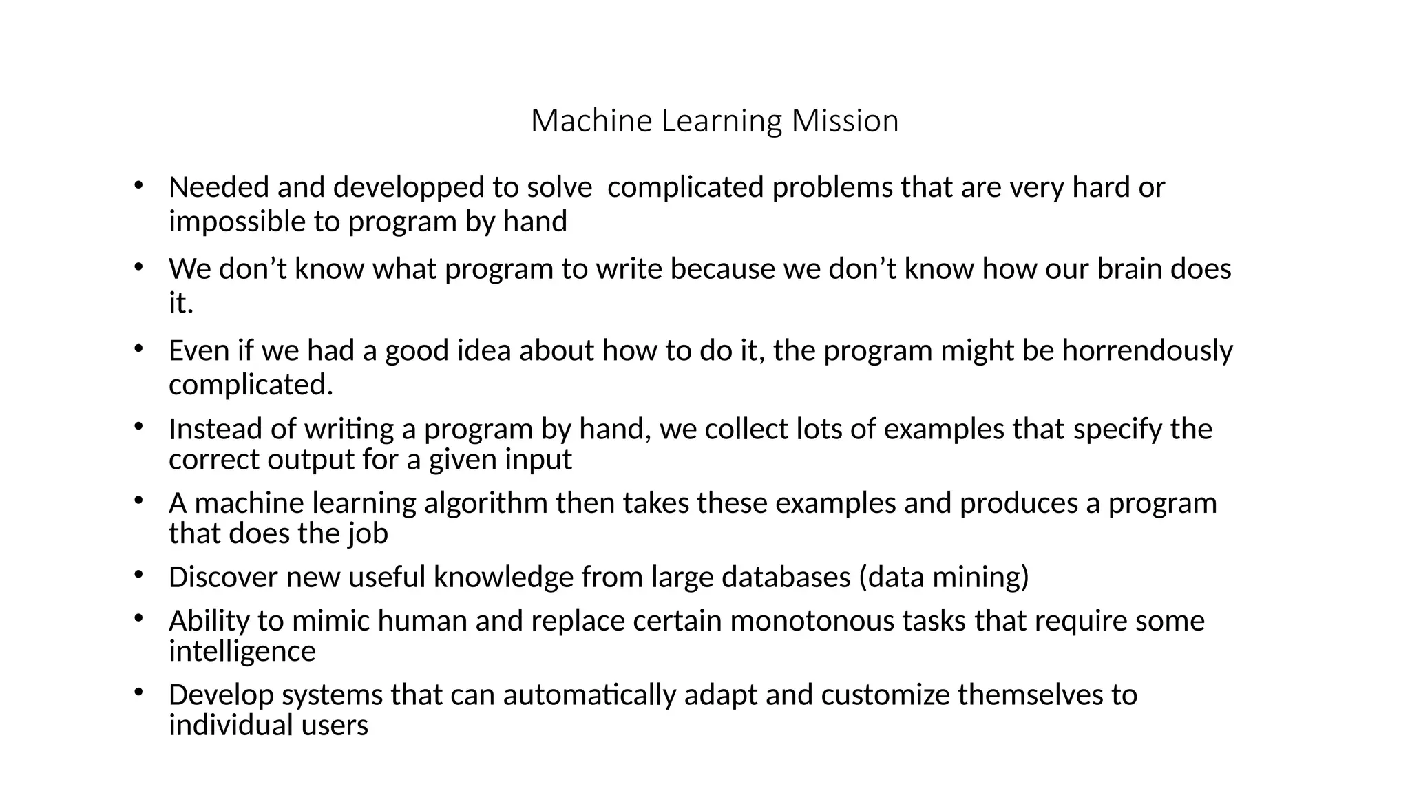 Machine Learning Mission
• Needed and developped to solve complicated problems that are very hard or
impossible to program by hand
• We don’t know what program to write because we don’t know how our brain does
it.
• Even if we had a good idea about how to do it, the program might be horrendously
complicated.
• Instead of writing a program by hand, we collect lots of examples that specify the
correct output for a given input
• A machine learning algorithm then takes these examples and produces a program
that does the job
• Discover new useful knowledge from large databases (data mining)
• Ability to mimic human and replace certain monotonous tasks that require some
intelligence
• Develop systems that can automatically adapt and customize themselves to
individual users
 