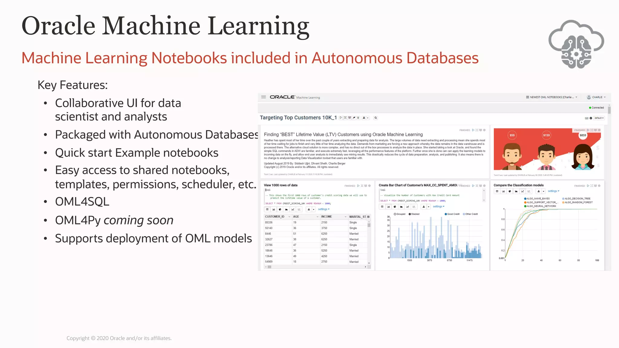 Oracle Machine Learning
Key Features:
• Collaborative UI for data
scientist and analysts
• Packaged with Autonomous Databases
• Quick start Example notebooks
• Easy access to shared notebooks,
templates, permissions, scheduler, etc.
• OML4SQL
• OML4Py coming soon
• Supports deployment of OML models
Machine Learning Notebooks included in Autonomous Databases
Copyright © 2020 Oracle and/or its affiliates.
 