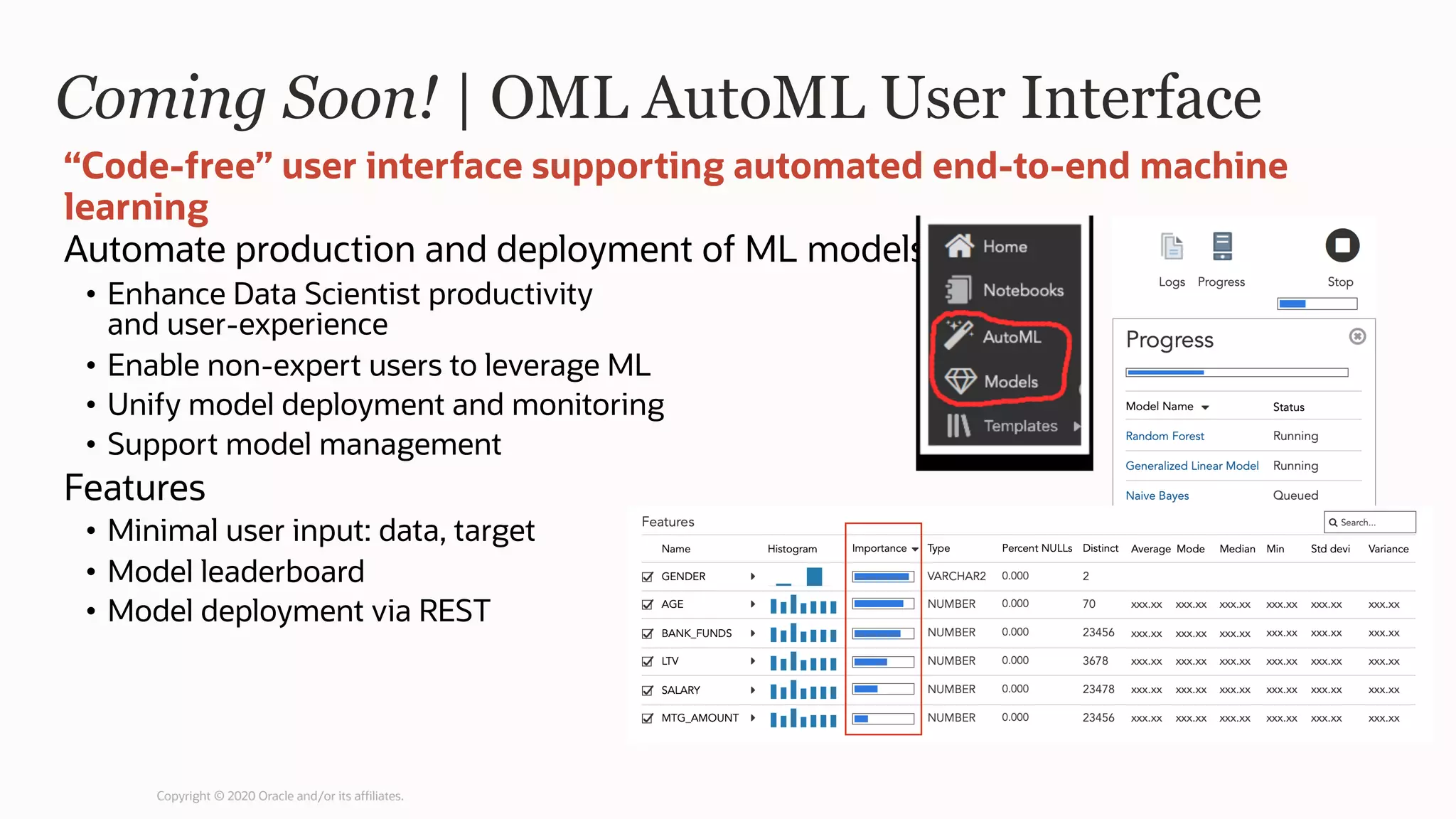 Coming Soon! | OML AutoML User Interface
Automate production and deployment of ML models
• Enhance Data Scientist productivity
and user-experience
• Enable non-expert users to leverage ML
• Unify model deployment and monitoring
• Support model management
Features
• Minimal user input: data, target
• Model leaderboard
• Model deployment via REST
“Code-free” user interface supporting automated end-to-end machine
learning
Copyright © 2020 Oracle and/or its affiliates.
 