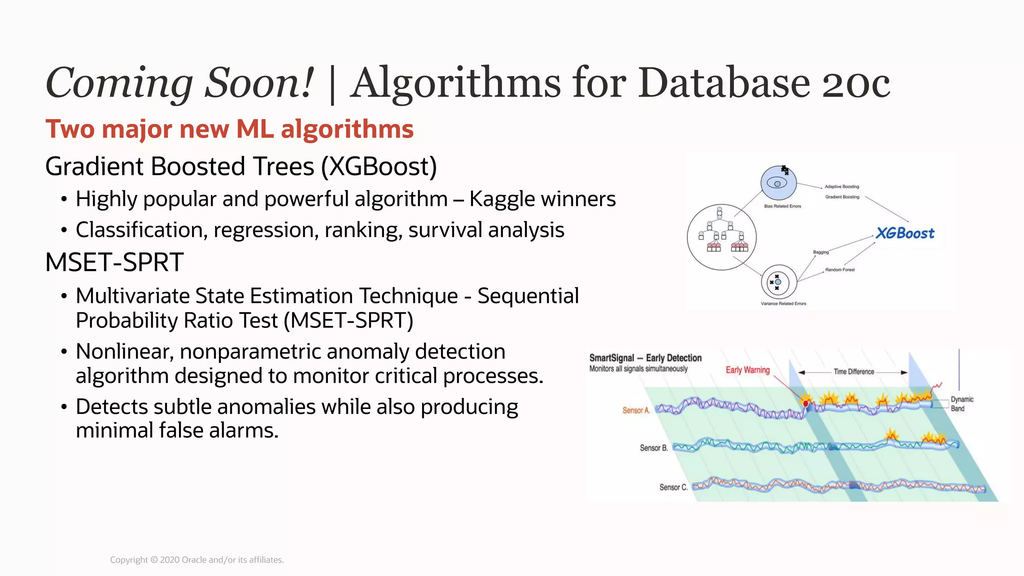 Coming Soon! | Algorithms for Database 20c
Gradient Boosted Trees (XGBoost)
• Highly popular and powerful algorithm – Kaggle winners
• Classification, regression, ranking, survival analysis
MSET-SPRT
• Multivariate State Estimation Technique - Sequential
Probability Ratio Test (MSET-SPRT)
• Nonlinear, nonparametric anomaly detection
algorithm designed to monitor critical processes.
• Detects subtle anomalies while also producing
minimal false alarms.
Two major new ML algorithms
Copyright © 2020 Oracle and/or its affiliates.
 