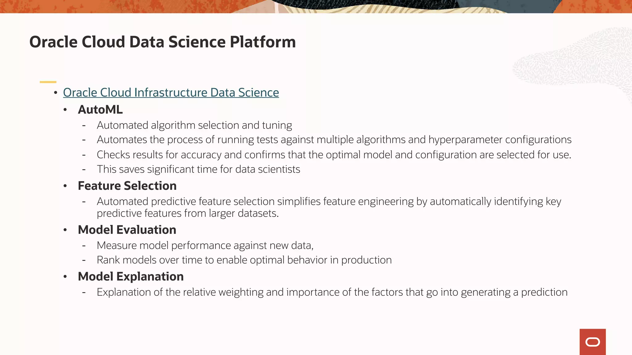 • Oracle Cloud Infrastructure Data Science
• AutoML
- Automated algorithm selection and tuning
- Automates the process of running tests against multiple algorithms and hyperparameter configurations
- Checks results for accuracy and confirms that the optimal model and configuration are selected for use.
- This saves significant time for data scientists
• Feature Selection
- Automated predictive feature selection simplifies feature engineering by automatically identifying key
predictive features from larger datasets.
• Model Evaluation
- Measure model performance against new data,
- Rank models over time to enable optimal behavior in production
• Model Explanation
- Explanation of the relative weighting and importance of the factors that go into generating a prediction
Oracle Cloud Data Science Platform
 