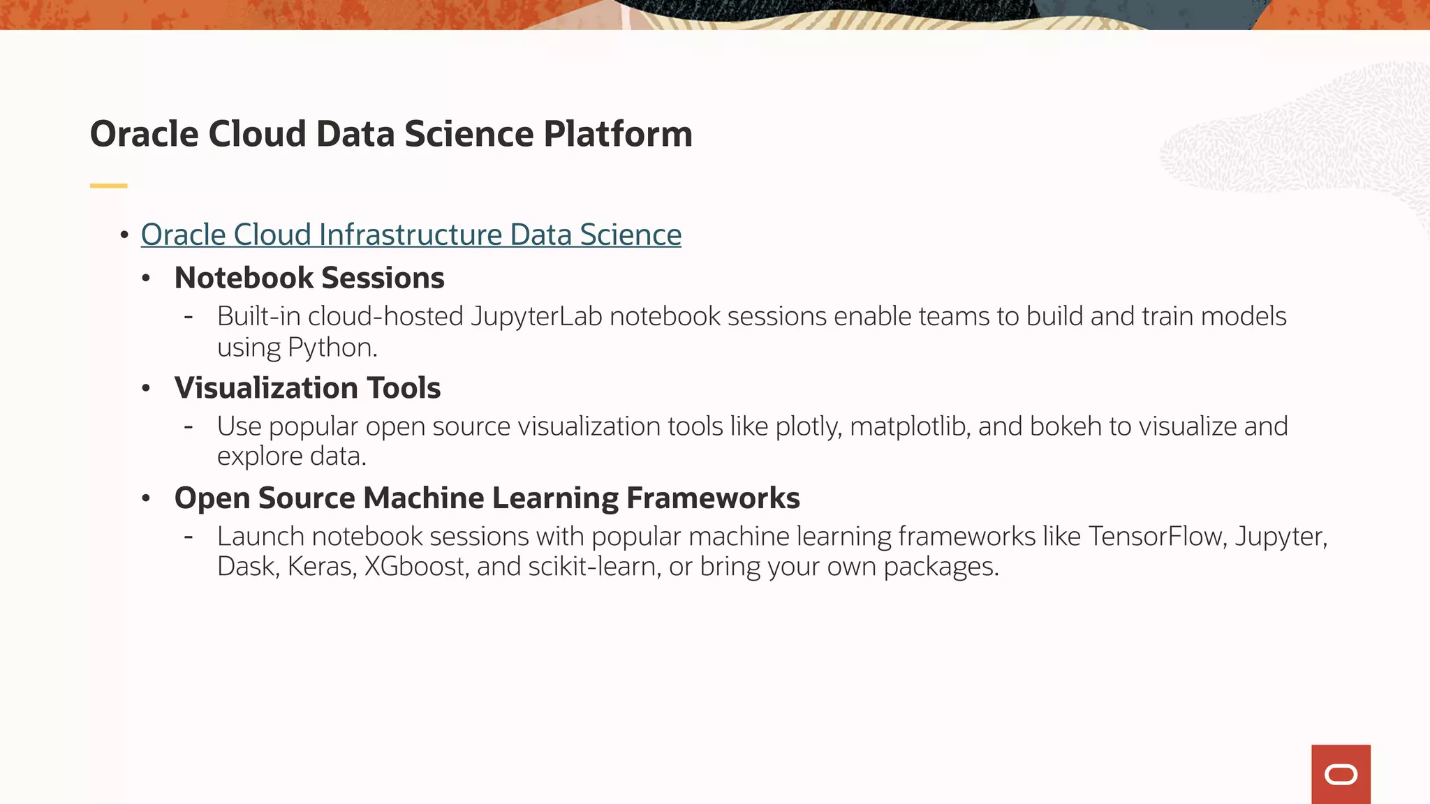 • Oracle Cloud Infrastructure Data Science
• Notebook Sessions
- Built-in cloud-hosted JupyterLab notebook sessions enable teams to build and train models
using Python.
• Visualization Tools
- Use popular open source visualization tools like plotly, matplotlib, and bokeh to visualize and
explore data.
• Open Source Machine Learning Frameworks
- Launch notebook sessions with popular machine learning frameworks like TensorFlow, Jupyter,
Dask, Keras, XGboost, and scikit-learn, or bring your own packages.
Oracle Cloud Data Science Platform
 