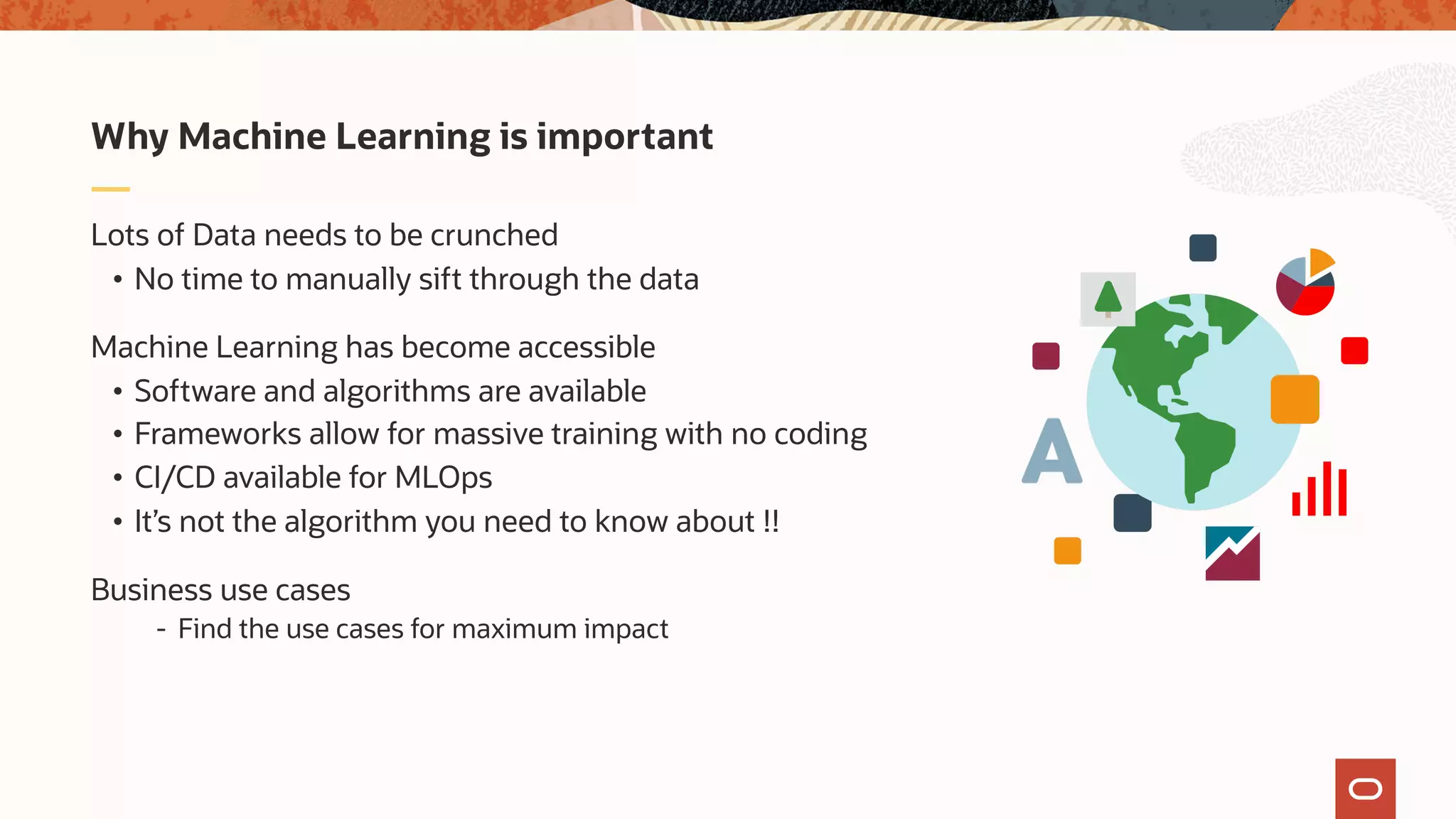 Lots of Data needs to be crunched
• No time to manually sift through the data
Machine Learning has become accessible
• Software and algorithms are available
• Frameworks allow for massive training with no coding
• CI/CD available for MLOps
• It’s not the algorithm you need to know about !!
Business use cases
- Find the use cases for maximum impact
Why Machine Learning is important
 