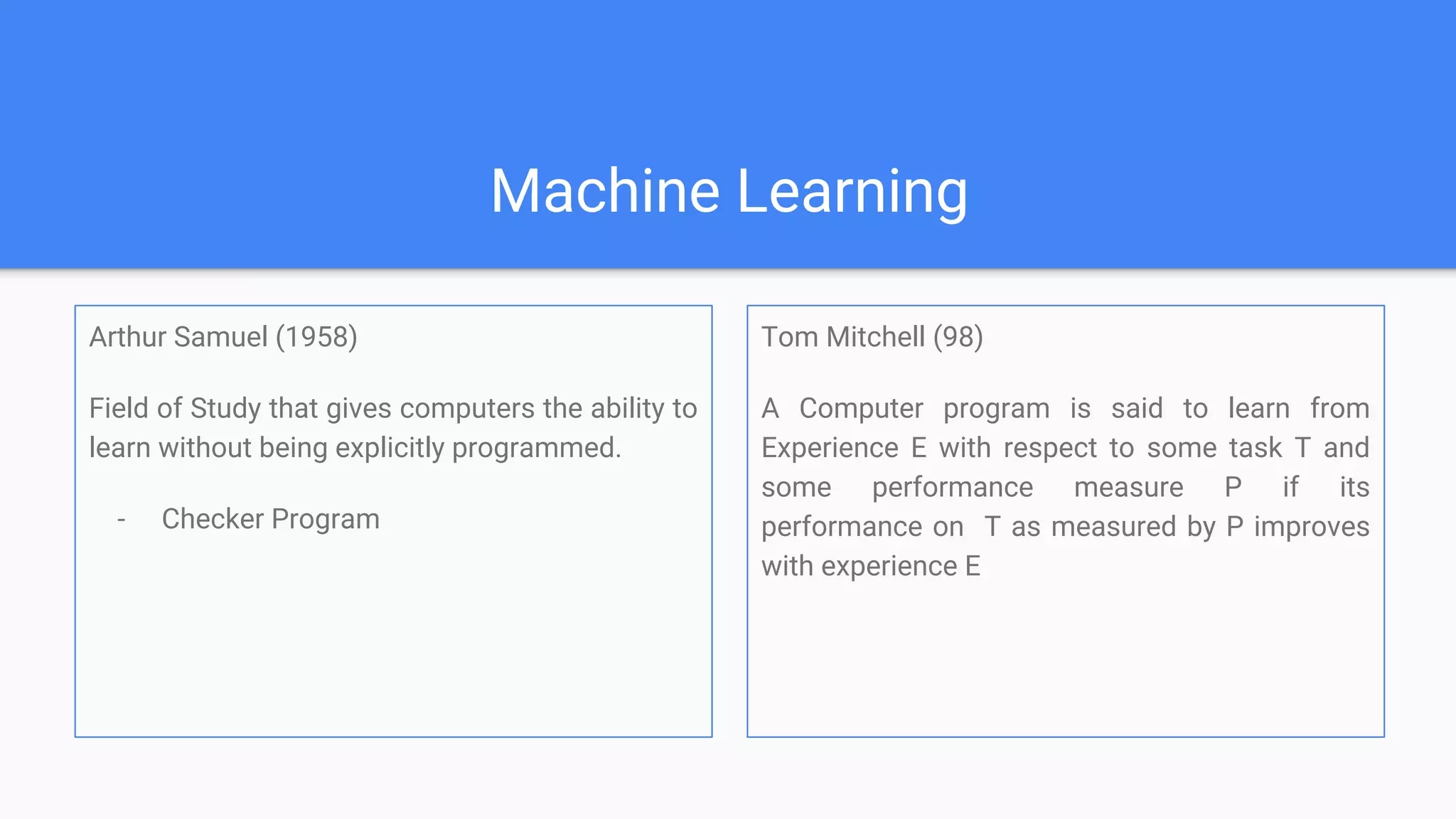 Machine Learning
Arthur Samuel (1958)
Field of Study that gives computers the ability to
learn without being explicitly programmed.
- Checker Program
Tom Mitchell (98)
A Computer program is said to learn from
Experience E with respect to some task T and
some performance measure P if its
performance on T as measured by P improves
with experience E
 