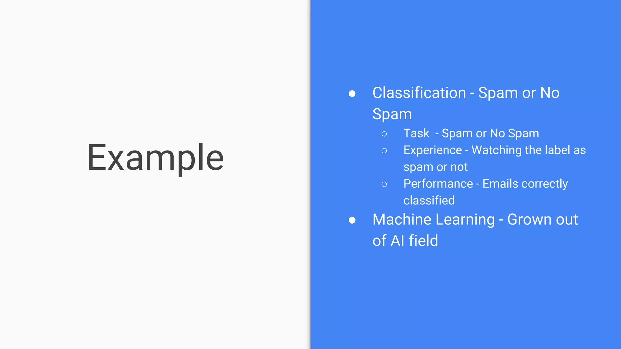 Example
● Classification - Spam or No
Spam
○ Task - Spam or No Spam
○ Experience - Watching the label as
spam or not
○ Performance - Emails correctly
classified
● Machine Learning - Grown out
of AI field
 