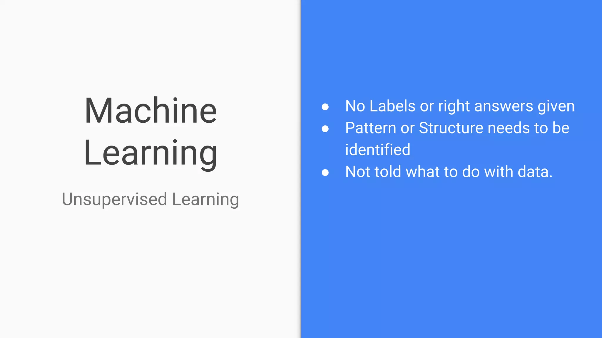 Machine
Learning
● No Labels or right answers given
● Pattern or Structure needs to be
identified
● Not told what to do with data.
Unsupervised Learning
 