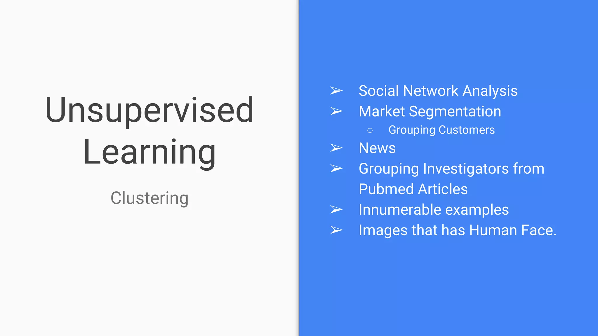 Unsupervised
Learning
➢ Social Network Analysis
➢ Market Segmentation
○ Grouping Customers
➢ News
➢ Grouping Investigators from
Pubmed Articles
➢ Innumerable examples
➢ Images that has Human Face.
Clustering
 