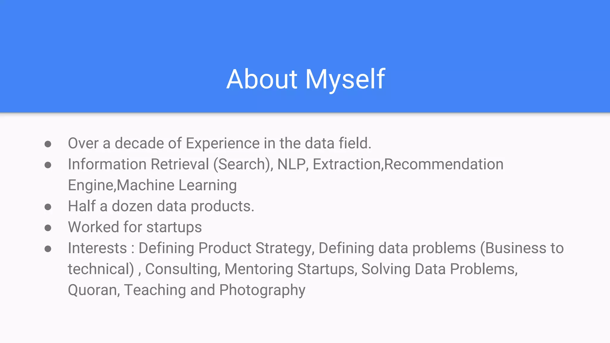 About Myself
● Over a decade of Experience in the data field.
● Information Retrieval (Search), NLP, Extraction,Recommendation
Engine,Machine Learning
● Half a dozen data products.
● Worked for startups
● Interests : Defining Product Strategy, Defining data problems (Business to
technical) , Consulting, Mentoring Startups, Solving Data Problems,
Quoran, Teaching and Photography
 