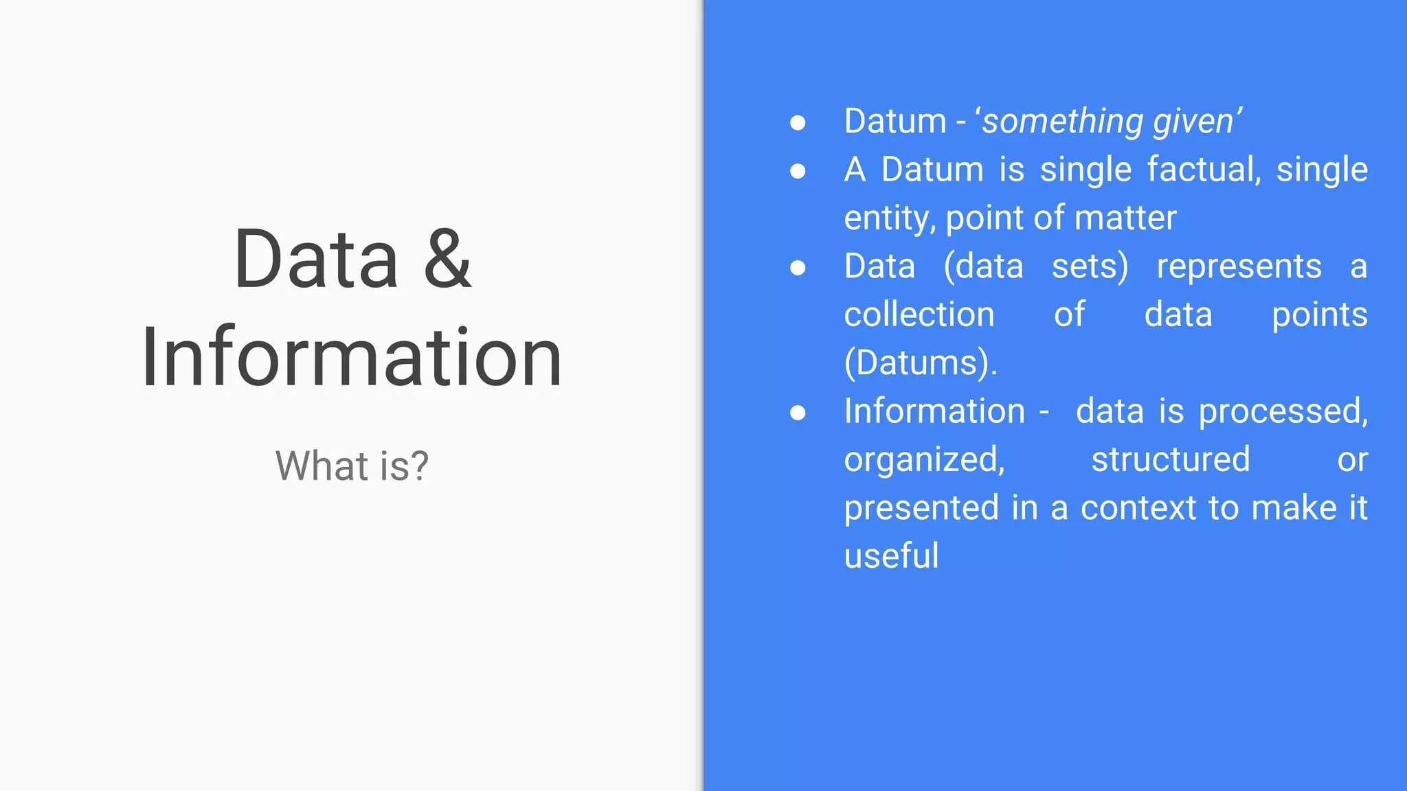 Data &
Information
What is?
● Datum - ‘something given’
● A Datum is single factual, single
entity, point of matter
● Data (data sets) represents a
collection of data points
(Datums).
● Information - data is processed,
organized, structured or
presented in a context to make it
useful
 
