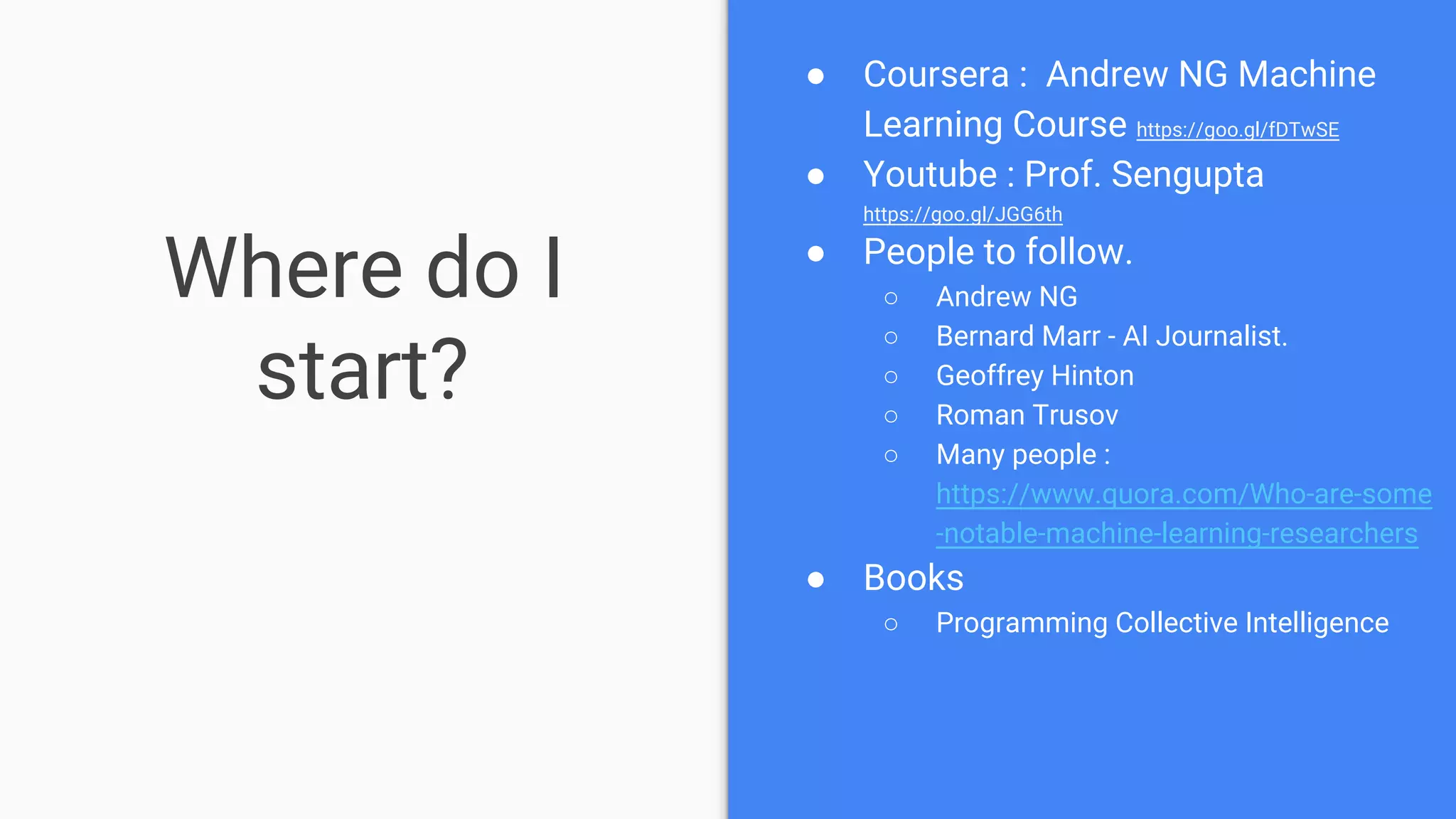 Where do I
start?
● Coursera : Andrew NG Machine
Learning Course https://goo.gl/fDTwSE
● Youtube : Prof. Sengupta
https://goo.gl/JGG6th
● People to follow.
○ Andrew NG
○ Bernard Marr - AI Journalist.
○ Geoffrey Hinton
○ Roman Trusov
○ Many people :
https://www.quora.com/Who-are-some
-notable-machine-learning-researchers
● Books
○ Programming Collective Intelligence
 