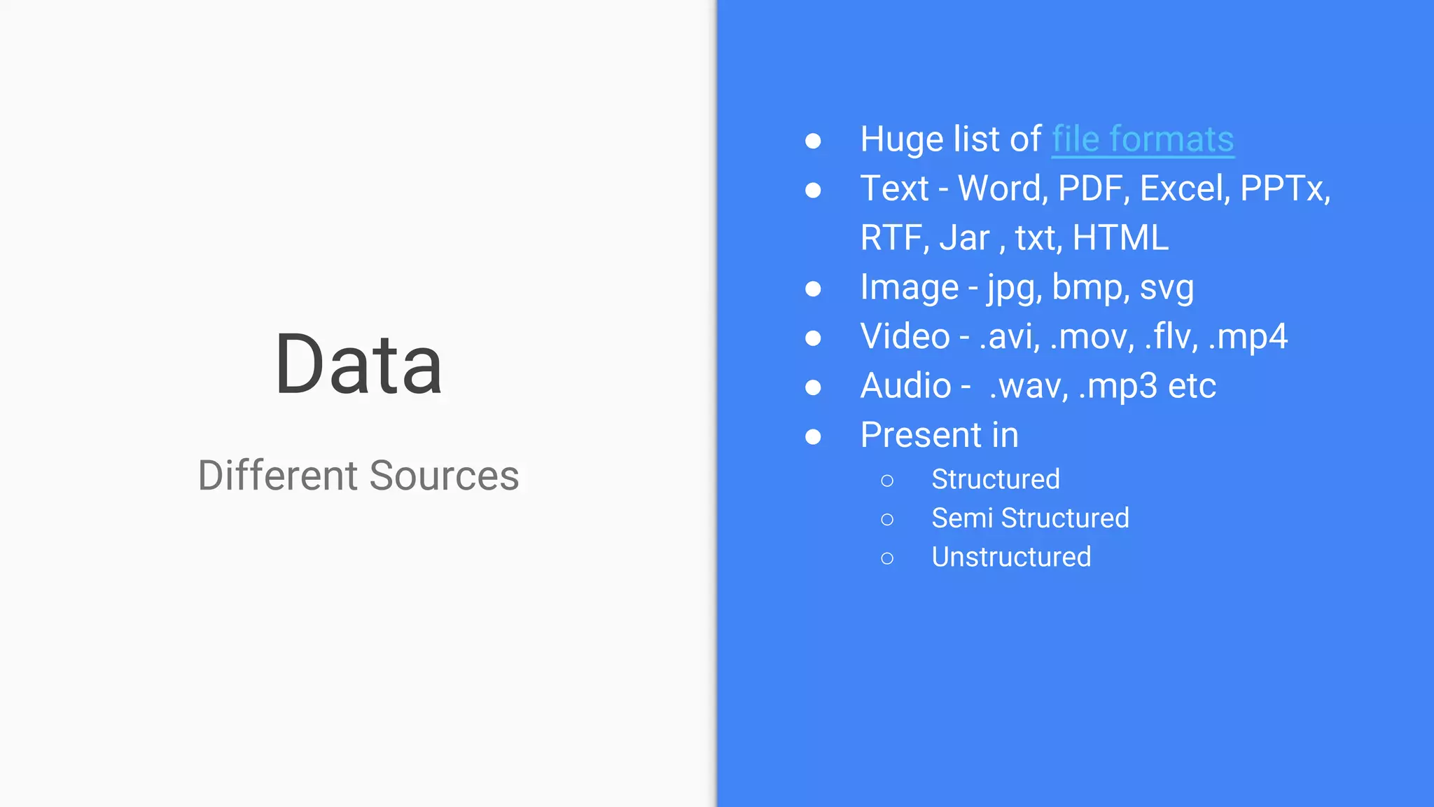 Data
Different Sources
● Huge list of file formats
● Text - Word, PDF, Excel, PPTx,
RTF, Jar , txt, HTML
● Image - jpg, bmp, svg
● Video - .avi, .mov, .flv, .mp4
● Audio - .wav, .mp3 etc
● Present in
○ Structured
○ Semi Structured
○ Unstructured
 