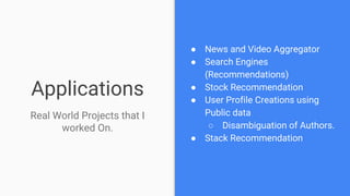 Applications
● News and Video Aggregator
● Search Engines
(Recommendations)
● Stock Recommendation
● User Profile Creations using
Public data
○ Disambiguation of Authors.
● Stack Recommendation
Real World Projects that I
worked On.
 