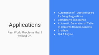 Applications
● Automation of Tweets to Users
for Song Suggestions
● Competitive Intelligence
● Automatic Generation of Table
of Contents from Documents
● Chatbots
● Q & A Engine
Real World Problems that I
worked On.
 