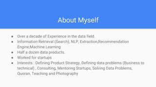 About Myself
● Over a decade of Experience in the data field.
● Information Retrieval (Search), NLP, Extraction,Recommendation
Engine,Machine Learning
● Half a dozen data products.
● Worked for startups
● Interests : Defining Product Strategy, Defining data problems (Business to
technical) , Consulting, Mentoring Startups, Solving Data Problems,
Quoran, Teaching and Photography
 