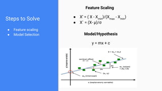 Steps to Solve
● Feature scaling
● Model Selection
Feature Scaling
● X’ = ( X - Xmin
)/(Xmax
- Xmin
)
● X` = (X- μ)/σ
Model/Hypothesis
y = mx + c
 