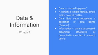Data &
Information
What is?
● Datum - ‘something given’
● A Datum is single factual, single
entity, point of matter
● Data (data sets) represents a
collection of data points
(Datums).
● Information - data is processed,
organized, structured or
presented in a context to make it
useful
 