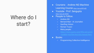 Where do I
start?
● Coursera : Andrew NG Machine
Learning Course https://goo.gl/fDTwSE
● Youtube : Prof. Sengupta
https://goo.gl/JGG6th
● People to follow.
○ Andrew NG
○ Bernard Marr - AI Journalist.
○ Geoffrey Hinton
○ Roman Trusov
○ Many people :
https://www.quora.com/Who-are-some
-notable-machine-learning-researchers
● Books
○ Programming Collective Intelligence
 