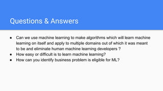 Questions & Answers
● Can we use machine learning to make algorithms which will learn machine
learning on itself and apply to multiple domains out of which it was meant
to be and eliminate human machine learning developers ?
● How easy or difficult is to learn machine learning?
● How can you identify business problem is eligible for ML?
 