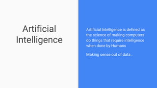 Artificial
Intelligence
Artificial Intelligence is defined as
the science of making computers
do things that require intelligence
when done by Humans
Making sense out of data .
 