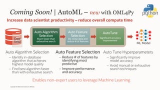 Coming Soon! | AutoML – new with OML4Py
Auto Feature Selection
– Reduce # of features by
identifying most
predictive
– Improve performance
and accuracy
Increase data scientist productivity – reduce overall compute time
Auto Algorithm
Selection
Much faster than
exhaustive search
Auto Feature
Selection
De-noise data and
reduce # of features
AutoTune
Significant accuracy
improvement
Auto Algorithm Selection
– Identify in-database
algorithm that achieves
highest model quality
– Find best algorithm faster
than with exhaustive search
Auto Tune Hyperparameters
– Significantly improve
model accuracy
– Avoid manual or exhaustive
search techniques
Copyright © 2020 Oracle and/or its affiliates.
Enables non-expert users to leverage Machine Learning
Data
Table ML Model
 
