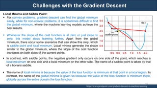 Challenges with the Gradient Descent
RJEs: Remote job entry points https://www.javatpoint.com/gradient-descent-in-machine-learning
Local Minima and Saddle Point:
▪ For convex problems, gradient descent can find the global minimum
easily, while for non-convex problems, it is sometimes difficult to find
the global minimum, where the machine learning models achieve the
best results.
▪ Whenever the slope of the cost function is at zero or just close to
zero, this model stops learning further. Apart from the global
minimum, there occur some scenarios that can show this slop, which
is saddle point and local minimum. Local minima generate the shape
similar to the global minimum, where the slope of the cost function
increases on both sides of the current points.
▪ In contrast, with saddle points, the negative gradient only occurs on one side of the point, which reaches a
local maximum on one side and a local minimum on the other side. The name of a saddle point is taken by that
of a horse's saddle.
▪ The name of local minima is because the value of the loss function is minimum at that point in a local region. In
contrast, the name of the global minima is given so because the value of the loss function is minimum there,
globally across the entire domain the loss function.
104
 