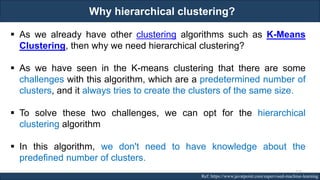 Why hierarchical clustering?
RJEs: Remote job entry points Ref: https://www.javatpoint.com/supervised-machine-learning
▪ As we already have other clustering algorithms such as K-Means
Clustering, then why we need hierarchical clustering?
▪ As we have seen in the K-means clustering that there are some
challenges with this algorithm, which are a predetermined number of
clusters, and it always tries to create the clusters of the same size.
▪ To solve these two challenges, we can opt for the hierarchical
clustering algorithm
▪ In this algorithm, we don't need to have knowledge about the
predefined number of clusters.
127
 