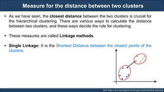 Measure for the distance between two clusters
RJEs: Remote job entry points Ref: https://www.javatpoint.com/supervised-machine-learning
▪ As we have seen, the closest distance between the two clusters is crucial for
the hierarchical clustering. There are various ways to calculate the distance
between two clusters, and these ways decide the rule for clustering.
▪ These measures are called Linkage methods.
▪ Single Linkage: It is the Shortest Distance between the closest points of the
clusters.
131
 