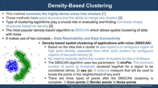 Density-Based Clustering
RJEs: Remote job entry points
▪ This method connects the highly-dense areas into clusters [1]
▪ These methods have good accuracy and the ability to merge two clusters [2]
▪ Type of clustering algorithms play a crucial role in evaluating and finding non-linear shape
structures based on density [3]
▪ The most popular density-based algorithm is DBSCAN which allows spatial clustering of data
with noise
▪ It makes use of two concepts – Data Reachability and Data Connectivity
Ref: [1] https://www.javatpoint.com/clustering-in-machine-learning, [4] https://www.kdnuggets.com/2020/04/dbscan-clustering-algorithm-machine-learning.html
[2] https://www.geeksforgeeks.org/clustering-in-machine-learning/, [3] https://www.geeksforgeeks.org/clustering-in-machine-learning/
▪ Density-based spatial clustering of applications with noise (DBSCAN):
▪ Based on the idea that a cluster in data space is a contiguous region of
high point density, separated from other such clusters by contiguous
regions of low point density [4]
▪ No need to explicitly define the number of clusters (K) like in K-Means
▪ The DBSCAN algorithm uses two parameters: 1) minPts: The minimum
number of points (a threshold) clustered together for a region to be
considered dense, 2) eps (ε): A distance measure that will be used to
locate the points in the neighborhood of any point
▪ There are three types of points after the DBSCAN clustering is
complete: 1) Core points 2) Border points 3) Noise points 133
 