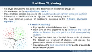 Partition Clustering
RJEs: Remote job entry points
▪ It is a type of clustering that divides the data into non-hierarchical groups [1]
▪ It is also known as the centroid-based method
▪ These methods partition the objects into k clusters and each partition forms one cluster[2]
▪ This method is used to optimize an objective criterion similarity function
▪ The most common example of partitioning clustering is the K-Means Clustering
algorithm [1]
Ref: [1] https://www.javatpoint.com/clustering-in-machine-learning
[2] https://www.geeksforgeeks.org/clustering-in-machine-learning/
▪ K-Means Clustering:
▪ It groups the unlabeled dataset into K clusters
▪ Main aim of this algorithm is to minimize the sum of
distances between the data point and their corresponding
clusters
▪ The algorithm takes the unlabeled dataset as input, divides
the dataset into k-number of clusters, and repeats the
process until it does not find the best clusters
▪ It determines the best value for K center points or centroids
by an iterative process
135
 