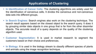Applications of Clustering
RJEs: Remote job entry points Ref: https://www.javatpoint.com/supervised-machine-learning
▪ In Identification of Cancer Cells: The clustering algorithms are widely used for
the identification of cancerous cells. It divides the cancerous and non-cancerous
data sets into different groups.
▪ In Search Engines: Search engines also work on the clustering technique. The
search result appears based on the closest object to the search query. It does it
by grouping similar data objects in one group that is far from the other dissimilar
objects. The accurate result of a query depends on the quality of the clustering
algorithm used.
▪ Customer Segmentation: It is used in market research to segment the
customers based on their choice and preferences.
▪ In Biology: It is used in the biology stream to classify different species of plants
and animals using the image recognition technique.
137
 
