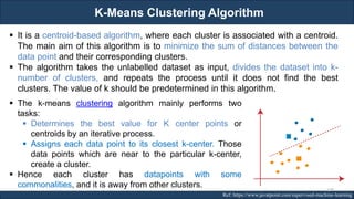 K-Means Clustering Algorithm
RJEs: Remote job entry points Ref: https://www.javatpoint.com/supervised-machine-learning
▪ It is a centroid-based algorithm, where each cluster is associated with a centroid.
The main aim of this algorithm is to minimize the sum of distances between the
data point and their corresponding clusters.
▪ The algorithm takes the unlabelled dataset as input, divides the dataset into k-
number of clusters, and repeats the process until it does not find the best
clusters. The value of k should be predetermined in this algorithm.
▪ The k-means clustering algorithm mainly performs two
tasks:
▪ Determines the best value for K center points or
centroids by an iterative process.
▪ Assigns each data point to its closest k-center. Those
data points which are near to the particular k-center,
create a cluster.
▪ Hence each cluster has datapoints with some
commonalities, and it is away from other clusters. 139
 