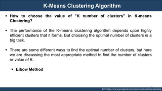 K-Means Clustering Algorithm
RJEs: Remote job entry points Ref: https://www.javatpoint.com/supervised-machine-learning
▪ How to choose the value of "K number of clusters" in K-means
Clustering?
▪ The performance of the K-means clustering algorithm depends upon highly
efficient clusters that it forms. But choosing the optimal number of clusters is a
big task.
▪ There are some different ways to find the optimal number of clusters, but here
we are discussing the most appropriate method to find the number of clusters
or value of K.
▪ Elbow Method
147
 