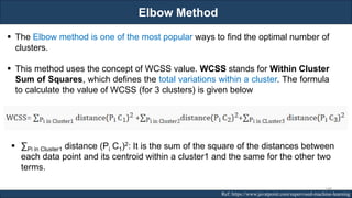 Elbow Method
RJEs: Remote job entry points Ref: https://www.javatpoint.com/supervised-machine-learning
▪ The Elbow method is one of the most popular ways to find the optimal number of
clusters.
▪ This method uses the concept of WCSS value. WCSS stands for Within Cluster
Sum of Squares, which defines the total variations within a cluster. The formula
to calculate the value of WCSS (for 3 clusters) is given below
▪ ∑Pi in Cluster1 distance (Pi C1)2: It is the sum of the square of the distances between
each data point and its centroid within a cluster1 and the same for the other two
terms.
148
 