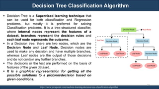 Decision Tree Classification Algorithm
RJEs: Remote job entry points https://www.javatpoint.com/machine-learning-decision-tree-classification-algorithm
▪ Decision Tree is a Supervised learning technique that
can be used for both classification and Regression
problems, but mostly it is preferred for solving
Classification problems. It is a tree-structured classifier,
where internal nodes represent the features of a
dataset, branches represent the decision rules and
each leaf node represents the outcome.
▪ In a Decision tree, there are two nodes, which are the
Decision Node and Leaf Node. Decision nodes are
used to make any decision and have multiple branches,
whereas Leaf nodes are the output of those decisions
and do not contain any further branches.
▪ The decisions or the test are performed on the basis of
features of the given dataset.
▪ It is a graphical representation for getting all the
possible solutions to a problem/decision based on
given conditions.
150
 