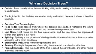 Why use Decision Trees?
RJEs: Remote job entry points Ref: https://www.javatpoint.com/supervised-machine-learning
▪ Decision Trees usually mimic human thinking ability while making a decision, so it is easy
to understand.
▪ The logic behind the decision tree can be easily understood because it shows a tree-like
structure.
▪ Decision Tree Terminologies
▪ Root Node: Root node is from where the decision tree starts. It represents the entire
dataset, which further gets divided into two or more homogeneous sets.
▪ Leaf Node: Leaf nodes are the final output node, and the tree cannot be segregated
further after getting a leaf node.
▪ Splitting: Splitting is the process of dividing the decision node/root node into sub-nodes
according to the given conditions.
▪ Branch/Sub Tree: A tree formed by splitting the tree.
▪ Pruning: Pruning is the process of removing the unwanted branches from the tree.
▪ Parent/Child node: The root node of the tree is called the parent node, and other nodes
are called the child nodes. 152
 