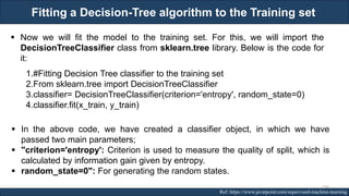 Fitting a Decision-Tree algorithm to the Training set
RJEs: Remote job entry points Ref: https://www.javatpoint.com/supervised-machine-learning
▪ Now we will fit the model to the training set. For this, we will import the
DecisionTreeClassifier class from sklearn.tree library. Below is the code for
it:
1.#Fitting Decision Tree classifier to the training set
2.From sklearn.tree import DecisionTreeClassifier
3.classifier= DecisionTreeClassifier(criterion='entropy', random_state=0)
4.classifier.fit(x_train, y_train)
▪ In the above code, we have created a classifier object, in which we have
passed two main parameters;
▪ "criterion='entropy': Criterion is used to measure the quality of split, which is
calculated by information gain given by entropy.
▪ random_state=0": For generating the random states.
166
 