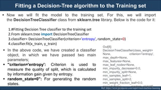 Fitting a Decision-Tree algorithm to the Training set
RJEs: Remote job entry points Ref: https://www.javatpoint.com/supervised-machine-learning
▪ Now we will fit the model to the training set. For this, we will import
the DecisionTreeClassifier class from sklearn.tree library. Below is the code for it:
1.#Fitting Decision Tree classifier to the training set
2.From sklearn.tree import DecisionTreeClassifier
3.classifier= DecisionTreeClassifier(criterion='entropy', random_state=0)
4.classifier.fit(x_train, y_train)
▪ In the above code, we have created a classifier
object, in which we have passed two main
parameters;
▪ "criterion='entropy': Criterion is used to
measure the quality of split, which is calculated
by information gain given by entropy.
▪ random_state=0": For generating the random
states.
Out[8]:
DecisionTreeClassifier(class_weight=
None, criterion='entropy',
max_depth=None,
max_features=None,
max_leaf_nodes=None,
min_impurity_decrease=0.0,
min_impurity_split=None,
min_samples_leaf=1,
min_samples_split=2,
min_weight_fraction_leaf=0.0,
presort=False, random_state=0,
167
 