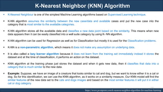 K-Nearest Neighbor (KNN) Algorithm
RJEs: Remote job entry points https://www.javatpoint.com/k-nearest-neighbor-algorithm-for-machine-learning
▪ K-Nearest Neighbour is one of the simplest Machine Learning algorithms based on Supervised Learning technique.
▪ K-NN algorithm assumes the similarity between the new case/data and available cases and put the new case into the
category that is most similar to the available categories.
▪ K-NN algorithm stores all the available data and classifies a new data point based on the similarity. This means when new
data appears then it can be easily classified into a well suite category by using K- NN algorithm.
▪ K-NN algorithm can be used for Regression as well as for Classification but mostly it is used for the Classification problems.
▪ K-NN is a non-parametric algorithm, which means it does not make any assumption on underlying data.
▪ It is also called a lazy learner algorithm because it does not learn from the training set immediately instead it stores the
dataset and at the time of classification, it performs an action on the dataset.
▪ KNN algorithm at the training phase just stores the dataset and when it gets new data, then it classifies that data into a
category that is much similar to the new data.
▪ Example: Suppose, we have an image of a creature that looks similar to cat and dog, but we want to know either it is a cat or
dog. So for this identification, we can use the KNN algorithm, as it works on a similarity measure. Our KNN model will find the
similar features of the new data set to the cats and dogs images and based on the most similar features it will put it in either
cat or dog category.
177
 