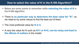 How to select the value of K in the K-NN Algorithm?
RJEs: Remote job entry points https://www.javatpoint.com/k-nearest-neighbor-algorithm-for-machine-learning
▪ Below are some points to remember while selecting the value of K in
the K-NN algorithm:
▪ There is no particular way to determine the best value for "K", so
we need to try some values to find the best out of them.
▪ The most preferred value for K is 5.
▪ A very low value for K such as K=1 or K=2, can be noisy and lead to
the effects of outliers in the model.
183
 