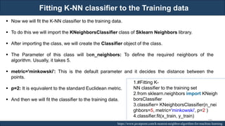 Fitting K-NN classifier to the Training data
RJEs: Remote job entry points https://www.javatpoint.com/k-nearest-neighbor-algorithm-for-machine-learning
▪ Now we will fit the K-NN classifier to the training data.
▪ To do this we will import the KNeighborsClassifier class of Sklearn Neighbors library.
▪ After importing the class, we will create the Classifier object of the class.
▪ The Parameter of this class will ben_neighbors: To define the required neighbors of the
algorithm. Usually, it takes 5.
▪ metric='minkowski': This is the default parameter and it decides the distance between the
points.
▪ p=2: It is equivalent to the standard Euclidean metric.
▪ And then we will fit the classifier to the training data.
1.#Fitting K-
NN classifier to the training set
2.from sklearn.neighbors import KNeigh
borsClassifier
3.classifier= KNeighborsClassifier(n_nei
ghbors=5, metric='minkowski', p=2 )
4.classifier.fit(x_train, y_train)
189
 