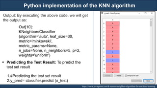 Python implementation of the KNN algorithm
RJEs: Remote job entry points https://www.javatpoint.com/k-nearest-neighbor-algorithm-for-machine-learning
Output: By executing the above code, we will get
the output as:
Out[10]:
KNeighborsClassifier
(algorithm='auto', leaf_size=30,
metric='minkowski',
metric_params=None,
n_jobs=None, n_neighbors=5, p=2,
weights='uniform')
▪ Predicting the Test Result: To predict the
test set result
1.#Predicting the test set result
2.y_pred= classifier.predict (x_test)
190
 