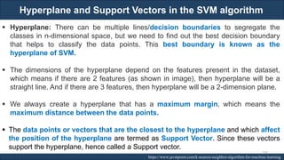 Hyperplane and Support Vectors in the SVM algorithm
RJEs: Remote job entry points https://www.javatpoint.com/k-nearest-neighbor-algorithm-for-machine-learning
▪ Hyperplane: There can be multiple lines/decision boundaries to segregate the
classes in n-dimensional space, but we need to find out the best decision boundary
that helps to classify the data points. This best boundary is known as the
hyperplane of SVM.
▪ The dimensions of the hyperplane depend on the features present in the dataset,
which means if there are 2 features (as shown in image), then hyperplane will be a
straight line. And if there are 3 features, then hyperplane will be a 2-dimension plane.
▪ We always create a hyperplane that has a maximum margin, which means the
maximum distance between the data points.
▪ The data points or vectors that are the closest to the hyperplane and which affect
the position of the hyperplane are termed as Support Vector. Since these vectors
support the hyperplane, hence called a Support vector.
200
 