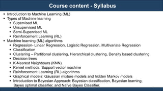 Course content - Syllabus
RJEs: Remote job entry points
▪ Introduction to Machine Learning (ML)
▪ Types of Machine learning
▪ Supervised ML
▪ Unsupervised ML
▪ Semi-Supervised ML
▪ Reinforcement Learning (RL)
▪ Machine learning (ML) algorithms
▪ Regression- Linear Regression, Logistic Regression, Multivariate Regression
▪ Classification
▪ Clustering – Partitional clustering, Hierarchical clustering, Density based clustering
▪ Decision trees
▪ K-Nearest Neighbours (KNN)
▪ Kernel methods: Support vector machine
▪ Reinforcement Learning (RL) algorithms
▪ Graphical models: Gaussian mixture models and hidden Markov models
▪ Introduction to Bayesian Approach: Bayesian classification, Bayesian learning,
Bayes optimal classifier, and Naïve Bayes Classifier. 2
 
