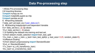 Data Pre-processing step
RJEs: Remote job entry points https://www.javatpoint.com/k-nearest-neighbor-algorithm-for-machine-learning
1.#Data Pre-processing Step
2.# importing libraries
3.import numpy as nm
4.import matplotlib.pyplot as mtp
5.import pandas as pd
6. #importing datasets
7.data_set= pd.read_csv ('user_data.csv')
8. #Extracting Independent and dependent Variable
9.x= data_set.iloc [:, [2,3]].values
10.y= data_set.iloc [:, 4].values
11.# Splitting the dataset into training and test set.
12.from sklearn.model_selection import train_test_split
13.x_train, x_test, y_train, y_test= train_test_split(x, y, test_size= 0.25, random_state=0)
14.#feature Scaling
15.from sklearn.preprocessing import StandardScaler
16.st_x= StandardScaler()
17.x_train= st_x.fit_transform(x_train)
18.x_test= st_x.transform(x_test)
207
 