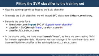 Fitting the SVM classifier to the training set
RJEs: Remote job entry points https://www.javatpoint.com/k-nearest-neighbor-algorithm-for-machine-learning
▪ Now the training set will be fitted to the SVM classifier.
▪ To create the SVM classifier, we will import SVC class from Sklearn.svm library.
▪ Below is the code for it:
▪ from sklearn.svm import SVC # "Support vector classifier"
▪ classifier = SVC(kernel='linear', random_state=0)
▪ classifier.fit(x_train, y_train)
▪ In the above code, we have used kernel='linear', as here we are creating SVM
for linearly separable data. However, we can change it for non-linear data. And
then we fitted the classifier to the training dataset(x_train, y_train)
210
 