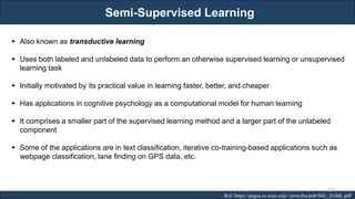 Semi-Supervised Learning
RJEs: Remote job entry points
▪ Also known as transductive learning
▪ Uses both labeled and unlabeled data to perform an otherwise supervised learning or unsupervised
learning task
▪ Initially motivated by its practical value in learning faster, better, and cheaper
▪ Has applications in cognitive psychology as a computational model for human learning
▪ It comprises a smaller part of the supervised learning method and a larger part of the unlabeled
component
▪ Some of the applications are in text classification, iterative co-training-based applications such as
webpage classification, lane finding on GPS data, etc.
Ref: https://pages.cs.wisc.edu/~jerryzhu/pub/SSL_EoML.pdf
220
 