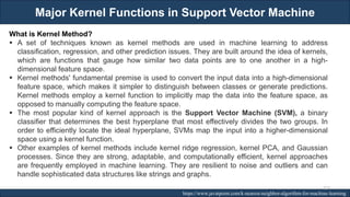 Major Kernel Functions in Support Vector Machine
RJEs: Remote job entry points https://www.javatpoint.com/k-nearest-neighbor-algorithm-for-machine-learning
What is Kernel Method?
▪ A set of techniques known as kernel methods are used in machine learning to address
classification, regression, and other prediction issues. They are built around the idea of kernels,
which are functions that gauge how similar two data points are to one another in a high-
dimensional feature space.
▪ Kernel methods' fundamental premise is used to convert the input data into a high-dimensional
feature space, which makes it simpler to distinguish between classes or generate predictions.
Kernel methods employ a kernel function to implicitly map the data into the feature space, as
opposed to manually computing the feature space.
▪ The most popular kind of kernel approach is the Support Vector Machine (SVM), a binary
classifier that determines the best hyperplane that most effectively divides the two groups. In
order to efficiently locate the ideal hyperplane, SVMs map the input into a higher-dimensional
space using a kernel function.
▪ Other examples of kernel methods include kernel ridge regression, kernel PCA, and Gaussian
processes. Since they are strong, adaptable, and computationally efficient, kernel approaches
are frequently employed in machine learning. They are resilient to noise and outliers and can
handle sophisticated data structures like strings and graphs.
223
 