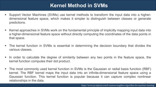Kernel Method in SVMs
RJEs: Remote job entry points https://www.javatpoint.com/k-nearest-neighbor-algorithm-for-machine-learning
▪ Support Vector Machines (SVMs) use kernel methods to transform the input data into a higher-
dimensional feature space, which makes it simpler to distinguish between classes or generate
predictions.
▪ Kernel approaches in SVMs work on the fundamental principle of implicitly mapping input data into
a higher-dimensional feature space without directly computing the coordinates of the data points in
that space.
▪ The kernel function in SVMs is essential in determining the decision boundary that divides the
various classes.
▪ In order to calculate the degree of similarity between any two points in the feature space, the
kernel function computes their dot product.
▪ The most commonly used kernel function in SVMs is the Gaussian or radial basis function (RBF)
kernel. The RBF kernel maps the input data into an infinite-dimensional feature space using a
Gaussian function. This kernel function is popular because it can capture complex nonlinear
relationships in the data.
224
 